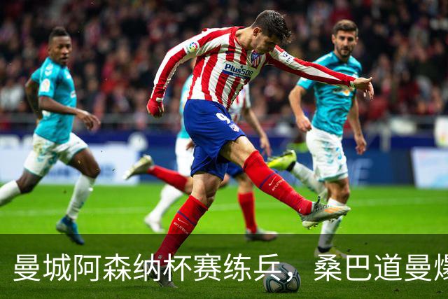 曼城阿森纳杯赛练兵，桑巴道曼爆发彰显豪门厚度